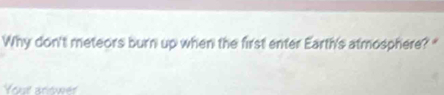 Why don't meteors burn up when the first enter Earth's atmosphere? " 
Your arower