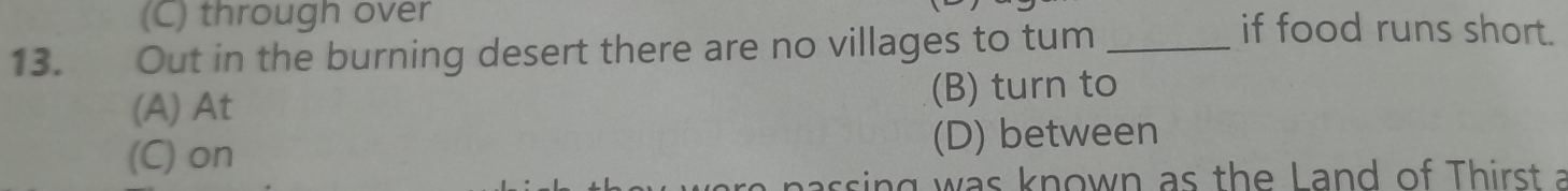 (C) through over if food runs short.
13. Out in the burning desert there are no villages to tum_
(A) At (B) turn to
(C) on (D) between
assing was known as the Land of Thirst a