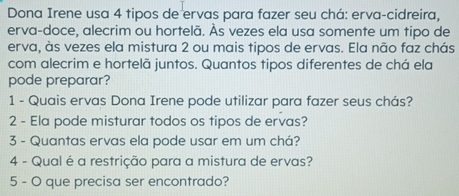 Dona Irene usa 4 tipos de ervas para fazer seu chá: erva-cidreira, 
erva-doce, alecrim ou hortelã. Às vezes ela usa somente um tipo de 
erva, às vezes ela mistura 2 ou mais tipos de ervas. Ela não faz chás 
com alecrim e hortelã juntos. Quantos tipos diferentes de chá ela 
pode preparar? 
1 - Quais ervas Dona Irene pode utilizar para fazer seus chás? 
2 - Ela pode misturar todos os tipos de ervas? 
3 - Quantas ervas ela pode usar em um chá? 
4 - Qual é a restrição para a mistura de ervas? 
5 - O que precisa ser encontrado?