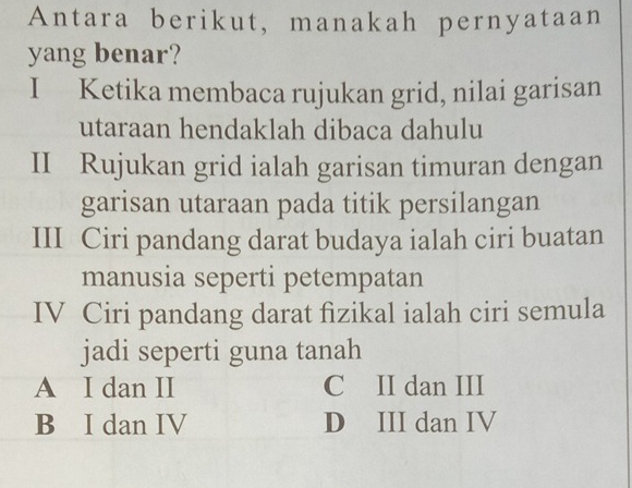 Antara berikut, manakah pernyataan
yang benar?
I Ketika membaca rujukan grid, nilai garisan
utaraan hendaklah dibaca dahulu
II Rujukan grid ialah garisan timuran dengan
garisan utaraan pada titik persilangan
III Ciri pandang darat budaya ialah ciri buatan
manusia seperti petempatan
IV Ciri pandang darat fizikal ialah ciri semula
jadi seperti guna tanah
A I dan II C II dan III
B I dan IV D III dan IV