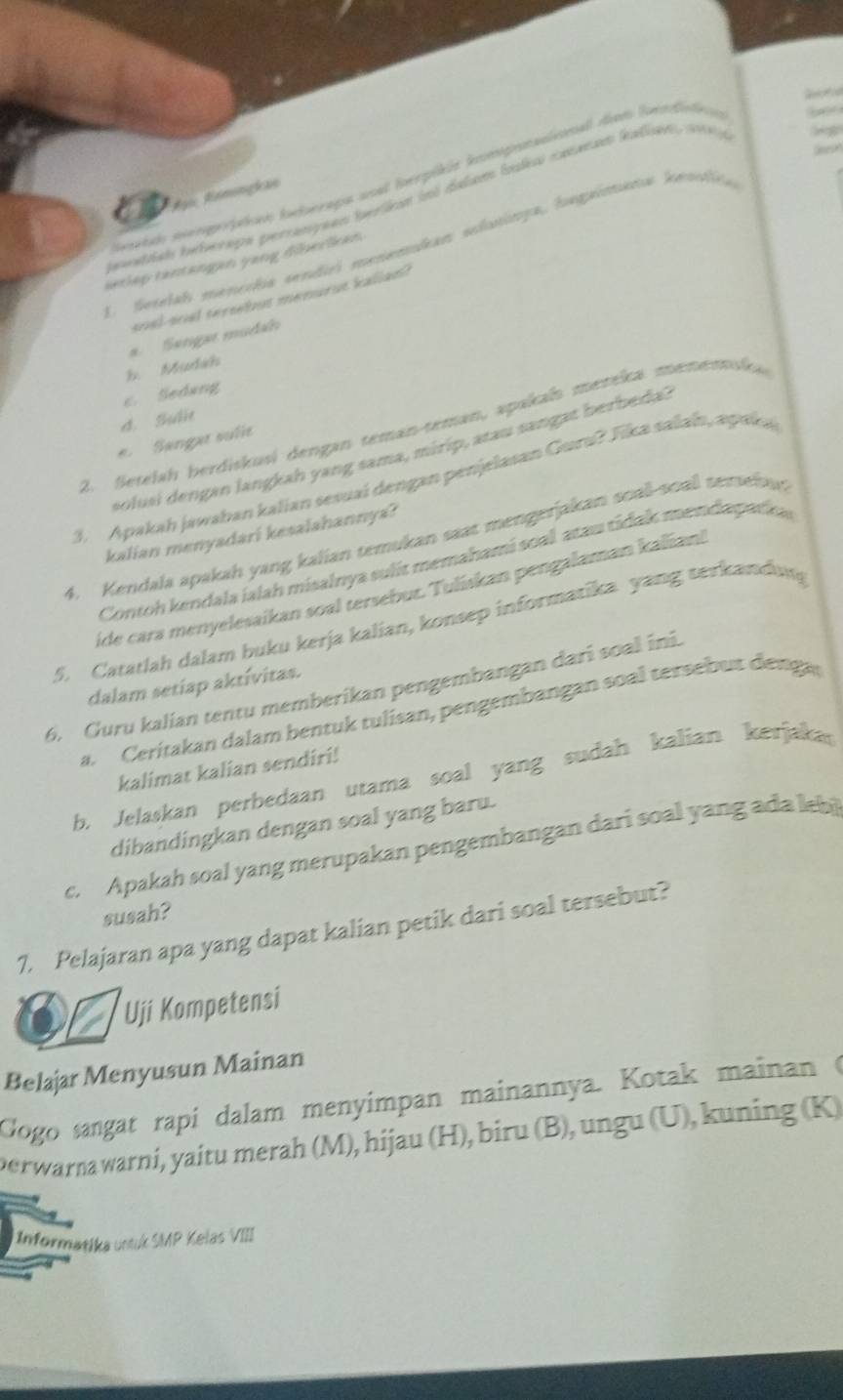 etdo smgrpicen ferapa wnal forpikie ipenaional dem fnnfae     
Ai Remngkan
euntial inturaps perranyuan teriin int dalu lodes caeaean kalian sn 
1 Setelal mencha sendiri menemikan slasinga, hagaimana kenlca
setlep tantangan yang diberlkan .
soel-soal tersebut menurut kallan?
#. Sengar mudao
b. Mudáh
c. Sedang
d. Suất
2. Setelah berdiskusi dengan teman-teman, apakah mereka mememska
e. Sangar sufie
solusi dengan langkah yang sama, mirip, atau sangat berbeda?
3. Apakah jawaban kalian sesuaí dengan penjelasan Guru? Tika salaín, apaka
kalian menyadari kesalahannya?
4. Kendala apakah yang kalian temukan saat mengerjakan soall-soall tersebun
Contoh kendala ialah misalnya sulit memahami soal atau tidak mendapadka
ide cara menyelesaikan soal tersebur. Tuliskan pengalaman kalian!
5. Catatlah dalam buku kerja kalian, konsep informatika yang terkandung
dalam setiap aktívitas.
6. Guru kalian tentu memberikan pengembangan dari soal ini.
a. Ceritakan dalam bentuk tulisan, pengembangan soal tersebut denga
kalimat kalian sendiri!
b. Jelaskan perbedaan utama soal yang sudah kalian kerjakas
dibandingkan dengan soal yang baru.
c. Apakah soal yang merupakan pengembangan dari soal yang ada leb
susah?
7. Pelajaran apa yang dapat kalian petik dari soal tersebut?
Uji Kompetensi
Belajar Menyusun Mainan
Gogo sangat rapi dalam menyimpan mainannya. Kotak mainan (
perwarnawarni, yaitu merah (M), hijau (H), biru (B), ungu (U), kuning (K)
Informatika untuk SMP Kelas VIII