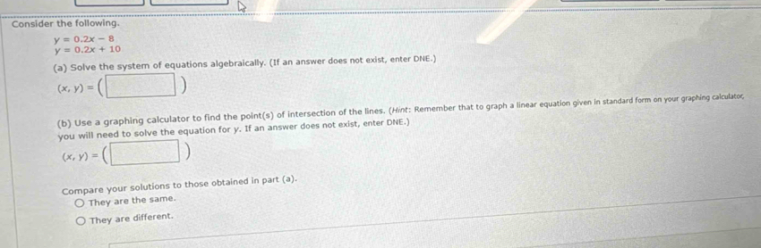 Consider the following.
y=0.2x-8
y=0.2x+10
(a) Solve the system of equations algebraically. (If an answer does not exist, enter DNE.)
(x,y)=(□ )
(b) Use a graphing calculator to find the point(s) of intersection of the lines. (Hint: Remember that to graph a linear equation given in standard form on your graphing calculator; 
you will need to solve the equation for y. If an answer does not exist, enter DNE.)
(x,y)= (□ ) 
Compare your solutions to those obtained in part (a). 
They are the same. 
They are different.