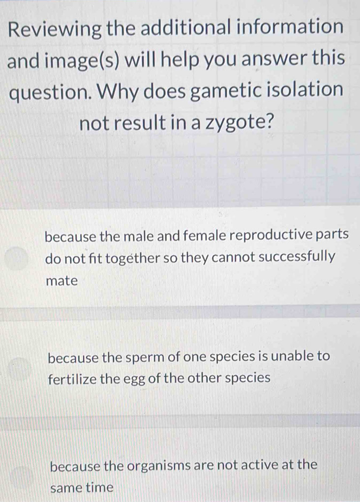 Reviewing the additional information
and image(s) will help you answer this
question. Why does gametic isolation
not result in a zygote?
because the male and female reproductive parts
do not fit together so they cannot successfully
mate
because the sperm of one species is unable to
fertilize the egg of the other species
because the organisms are not active at the
same time