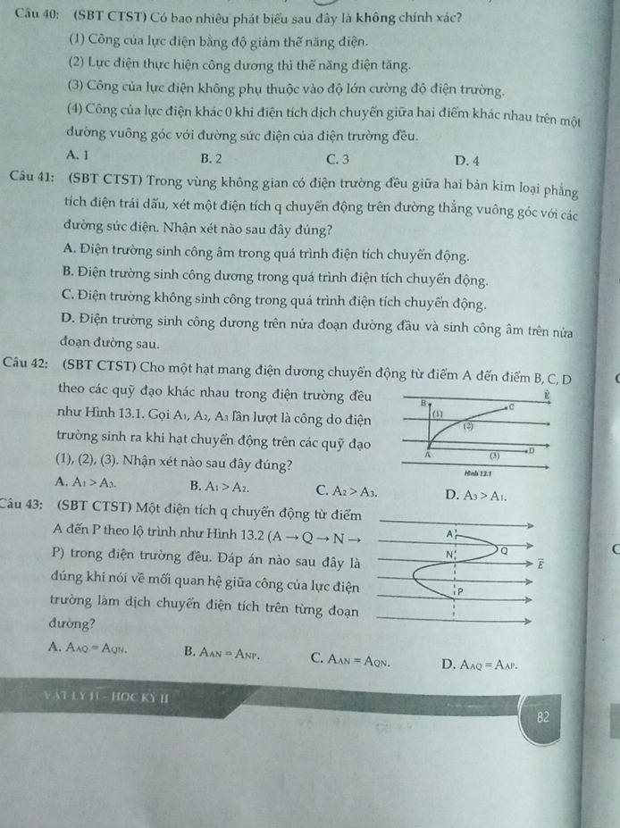 (SBT CTST) Có bao nhiêu phát biểu sau đây là không chính xác?
(1) Công của lực điện bằng độ giảm thế năng điện.
(2) Lực điện thực hiện công dương thì thế năng điện tăng.
(3) Công của lực điện không phụ thuộc vào độ lớn cường độ điện trường.
(4) Công của lực điện khác 0 khi điện tích dịch chuyến giữa hai điểm khác nhau trên một
đường vuông góc với đường sức điện của điện trường đều.
A. 1 B. 2 C. 3 D. 4
Câu 41: (SBT CTST) Trong vùng không gian có điện trường đều giữa hai bản kim loại phẳng
tích điện trái dấu, xét một điện tích q chuyển động trên đường thẳng vuông góc với các
đường sức điện. Nhận xét nào sau đây đúng?
A. Điện trường sinh công âm trong quá trình điện tích chuyển động.
B. Điện trường sinh công dương trong quá trình điện tích chuyển động.
C. Điện trường không sinh công trong quá trình điện tích chuyển động.
D. Điện trường sinh công dương trên nửa đoạn đường đầu và sinh công âm trên nửa
đoạn đường sau.
Câu 42: (SBT CTST) Cho một hạt mang điện dương chuyển động từ điểm A đến điểm B, C, D
theo các quỹ đạo khác nhau trong điện trường đều
như Hình 13.1. Gọi A_1,A_2, A_3 lần lượt là công do điện
trường sinh ra khi hạt chuyển động trên các quỹ đạo
(1), (2), (3). Nhận xét nào sau đây đúng?
A. A_1>A_3. B. A_1>A_2. C. A_2>A_3. D. A_3>A_1.
Câu 43: (SBT CTST) Một điện tích q chuyến động từ điểm
A đến P theo lộ trình như Hình 13.2(Ato Qto N to A_r'
P) trong điện trường đều. Đáp án nào sau đây là
N_1^((circ) Q
C
E
đúng khi nói về mối quan hệ giữa công của lực điện |p
trường làm dịch chuyển điện tích trên từng đoạn
đường?
A. A_AQ)=A_QN. B. A_AN=A_NP. C. A_AN=A_QN. D. A_AQ=A_AP.
VAT L Y 1 -110CK)^11
82