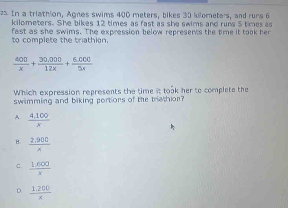 In a triathlon, Agnes swims 400 meters, bikes 30 kilometers, and runs 6
kilometers. She bikes 12 times as fast as she swims and runs 5 times as
fast as she swims. The expression below represents the time it took her
to complete the triathlon.
 400/x + (30,000)/12x + (6,000)/5x 
Which expression represents the time it took her to complete the
swimming and biking portions of the triathlon?
A  (4.100)/x 
B.  (2,900)/x 
C.  (1,600)/x 
D.  (1,200)/x 