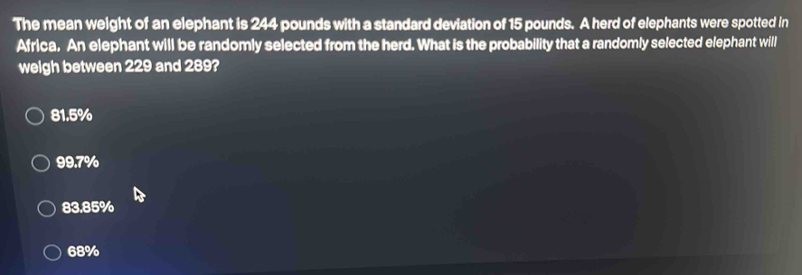 The mean weight of an elephant is 244 pounds with a standard deviation of 15 pounds. A herd of elephants were spotted in
Africa. An elephant will be randomly selected from the herd. What is the probability that a randomly selected elephant will
weigh between 229 and 289?
81.5%
99.7%
83.85%
68%