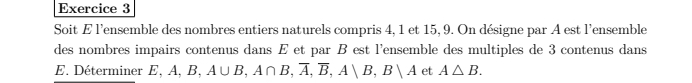 Soit E l'ensemble des nombres entiers naturels compris 4, 1 et 15, 9. On désigne par A est l'ensemble 
des nombres impairs contenus dans E et par B est l'ensemble des multiples de 3 contenus dans 
E. Déterminer E E, A, B, A∪ B, A∩ B, overline A, overline B, A∪ B, B∪ A et A△ B.