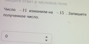 ΒLедиIе ответ в числовое πоле 
исло — 11 изменили на — 15. Запишите 
полученное число. 
0