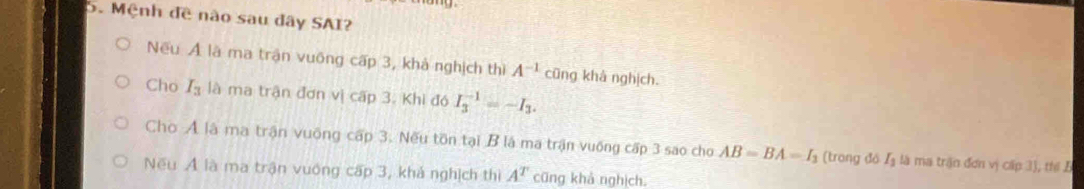 Mệnh đề nào sau đây SAI?
Nếu Ả là ma trận vuống cấp 3, khả nghịch thì A^(-1) cũng khà nghịch.
Cho I_3 là ma trận đơn vị cấp 3. Khi đó I_3^((-1)=-I_3).
Cho Ả là ma trận vuộng cấp 3. Nếu tồn tại B là ma trận vuống cấp 3 sao cho AB=BA=I_3 (trong đó Lạ là ma trận đơn vị cấp 3), thể B
Nếu Ả là ma trận vuớng cấp 3, khả nghịch thị A^T cũng khả nghịch.