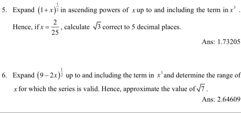 Expand (1+x)^ 1/2  in ascending powers of xup to and including the term in x^3. 
Hence, if x= 2/25  , calculate sqrt(3) correct to 5 decimal places. 
Ans: 1.73205
6. Expand (9-2x)^ 1/2  up to and including the term in x^3 and determine the range of
x for which the series is valid. Hence, approximate the value of sqrt(7). 
Ans: 2.64609