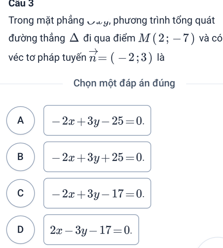 Trong mặt phẳng Oày, phương trình tổng quát
đường thẳng △ đi qua điểm M(2;-7) và có
véc tơ pháp tuyến vector n=(-2;3) là
Chọn một đáp án đúng
A -2x+3y-25=0.
B -2x+3y+25=0.
C -2x+3y-17=0.
D 2x-3y-17=0.