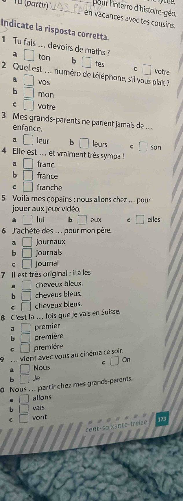 Từ (partir)
_pour l'interro d'histoire-géo.
en vacances avec tes cousins.
Indicate la risposta corretta.
1 Tu fais ... devoirs de maths ?
a □ ton b □ tes C votre
2 Quel est .. . numéro de téléphone, s'il vous plaît ?
a □ VOS
b □ mon
C □ votre
3 Mes grands-parents ne parlent jamais de …
enfance.
a □ leur b □ leurs C son
4 Elle est ... et vraiment très sympa !
a □ franc
b □ france
C □ franche
5 Voilà mes copains : nous allons chez ... pour
jouer aux jeux vidéo.
a □ lui b □ eux C □ elles
6 J'achète des ... pour mon père.
a □ journaux
b □ journals
C □ journal
7 Il est très original : il a les
a □ cheveux bleux.
b □ cheveus bleus.
C □ cheveux bleus.
8 C’est la . fois que je vais en Suisse.
a □ premier
b □ première
C □ premiére
9 vient avec vous au cinéma ce soir.
a □ Nous C On
b □ Je
0 Nous ... partir chez mes grands-parents.
a □ allons
b □ vais
C □ vont
173
cent-saixante-treize