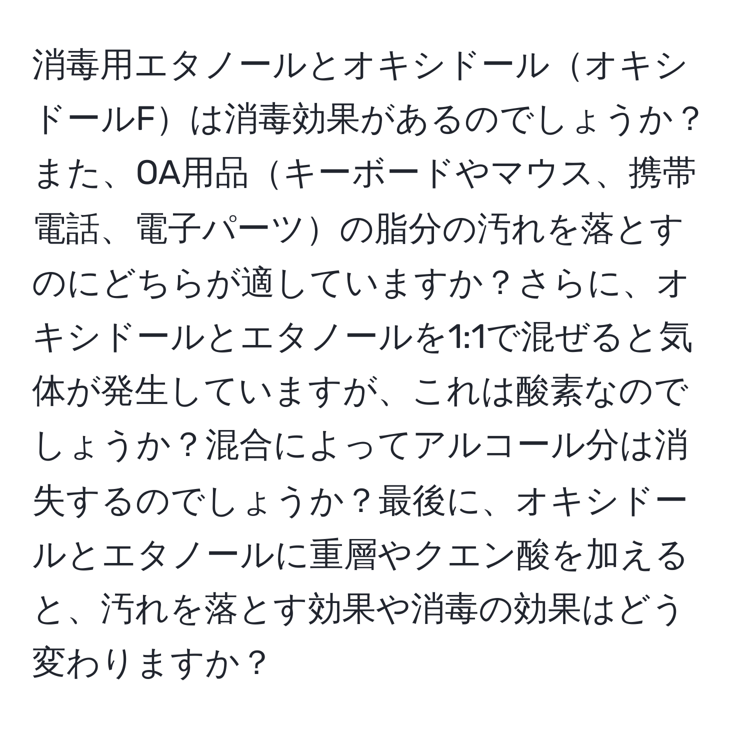 消毒用エタノールとオキシドールオキシドールFは消毒効果があるのでしょうか？また、OA用品キーボードやマウス、携帯電話、電子パーツの脂分の汚れを落とすのにどちらが適していますか？さらに、オキシドールとエタノールを1:1で混ぜると気体が発生していますが、これは酸素なのでしょうか？混合によってアルコール分は消失するのでしょうか？最後に、オキシドールとエタノールに重層やクエン酸を加えると、汚れを落とす効果や消毒の効果はどう変わりますか？