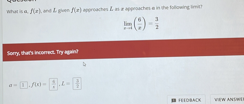 What is a, f(x) , and L given f(x) approaches L as x approaches a in the following limit?
limlimits _xto 4( 6/x )= 3/2 
Sorry, that's incorrect. Try again?
a=□ , f(x)= 6/x , L= 3/2 
FEEDBACK VIEW ANSWE