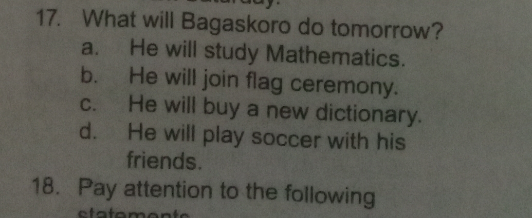 What will Bagaskoro do tomorrow?
a. He will study Mathematics.
b. He will join flag ceremony.
c. He will buy a new dictionary.
d. He will play soccer with his
friends.
18. Pay attention to the following
ot