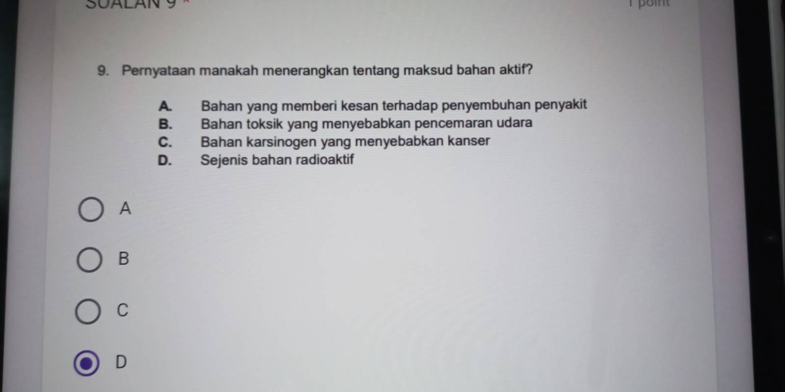 SUALAN S T point
9. Pernyataan manakah menerangkan tentang maksud bahan aktif?
A. Bahan yang memberi kesan terhadap penyembuhan penyakit
B. Bahan toksik yang menyebabkan pencemaran udara
C. Bahan karsinogen yang menyebabkan kanser
D. Sejenis bahan radioaktif
A
B
C
D