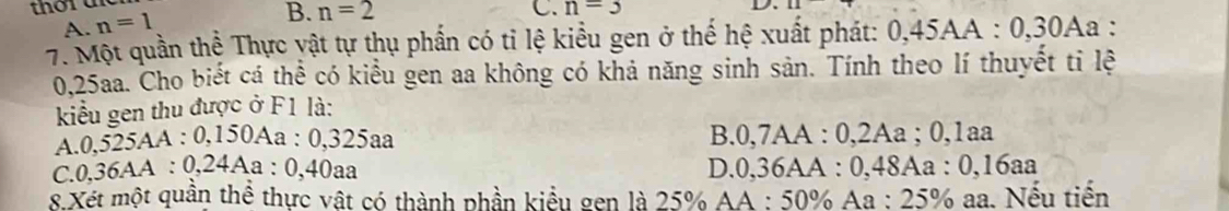 thord
A. n=1
B. n=2 C. n=3
7. Một quần thể Thực yật tự thụ phần có tỉ lệ kiểu gen ở thế hệ xuất phát: 0,45AA : 0, 30Aa :
0,25aa. Cho biết cá thể có kiểu gen aa không có khả năng sinh sản. Tính theo lí thuyết tỉ lệ
kiểu gen thu được ở F1 là:
A. 0,525AA : 0,150Aa : 0,325aa B. 0,7AA : 0,2Aa; 0,1aa
C. 0,36AA : 0,24Aa : 0,40aa D. 0,36AA : 0,48Aa : 0,16aa
8 Xét một quần thể thực vật có thành phần kiểu gen là 25% AA : 50% Aa : 25% aa. Nếu tiến