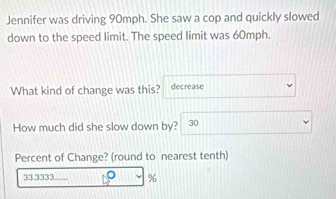 Jennifer was driving 90mph. She saw a cop and quickly slowed 
down to the speed limit. The speed limit was 60mph. 
What kind of change was this? decrease 
How much did she slow down by? 30
Percent of Change? (round to nearest tenth)
33.3333....... %