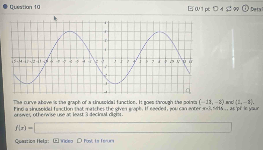 □ 0/1 pt つ 4 $ 99 Detal 
The curve above is the graph of a sinusoidal function. It goes through the points (-13,-3) and (1,-3). 
Find a sinusoidal function that matches the given graph. If needed, you can enter π =3,1416.. , as 'pi’ in your 
answer, otherwise use at least 3 decimal digits.
f(x)=□  ·s 
Question Help: Video D Post to forum