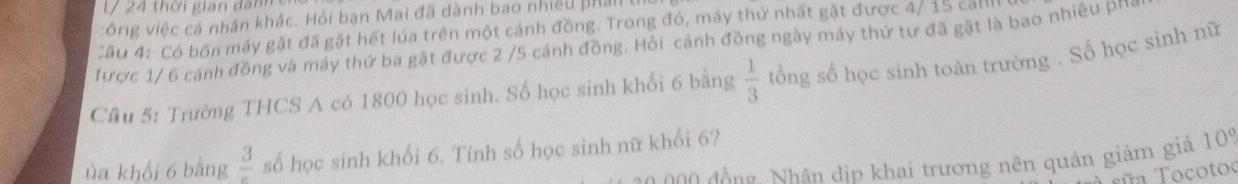 l/ 24 thời gian dan 
vông việc cá nhân khác. Hỏi bạn Mai đã dành bao nhiều phall I 
Cầu 4: Có bốn máy gặt đã gặt hết lúa trên một cánh đồng. Trong đó, máy thứ nhất gặt được 4/ 15 call 
được 1/ 6 cánh đồng và máy thứ ba gặt được 2 /5 cánh đồng. Hỏi cánh đồng ngày máy thứ tư đã gặt là bao nhiêu pho 
Cầu 5: Trường THCS A có 1800 học sinh. Số học sinh khối 6 bằng  1/3  tổng số học sinh toàn trường . Số học sinh nữ 
ủa khối 6 bằng frac 3 số học sinh khối 6. Tính số học sinh nữ khổi 6? 
g hân dip khai trương nên quán giảm giả 109 
Tña Tocotoo