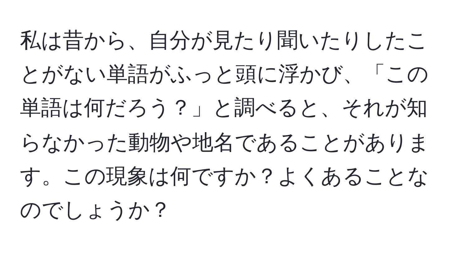 私は昔から、自分が見たり聞いたりしたことがない単語がふっと頭に浮かび、「この単語は何だろう？」と調べると、それが知らなかった動物や地名であることがあります。この現象は何ですか？よくあることなのでしょうか？