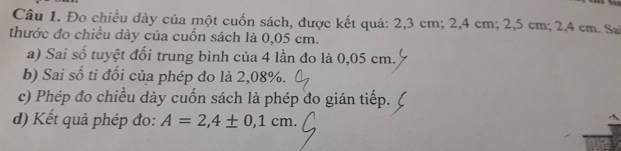 Đo chiều dày của một cuốn sách, được kết quả: 2,3 cm; 2,4 cm; 2,5 cm; 2,4 cm. Sai 
thước đo chiều dày của cuốn sách là 0,05 cm. 
a) Sai số tuyệt đối trung bình của 4 lần đo là 0,05 cm. 
b) Sai số tỉ đối của phép đo là 2,08%. 
c) Phép đo chiều dày cuốn sách là phép đo gián tiếp. 
d) Kết quả phép đo: A=2,4± 0,1cm.