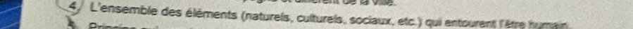 vie 
4/ L'ensemble des éléments (natureis, culturels, sociaux, etc.) qui entourent l'être humain