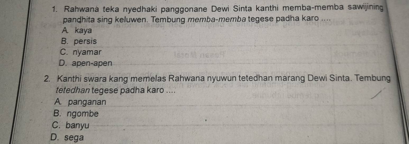 Rahwanà teka nyedhaki panggonane Dewi Sinta kanthi memba-memba sawijining
pandhita sing keluwen. Tembung memba-memba tegese padha karo ....
A. kaya
B. persis
C. nyamar
D. apen-apen
2. Kanthi swara kang memelas Rahwana nyuwun tetedhan marang Dewi Sinta. Tembung
tetedhan tegese padha karo ....
A. panganan
B. ngombe
C. banyu
D. sega