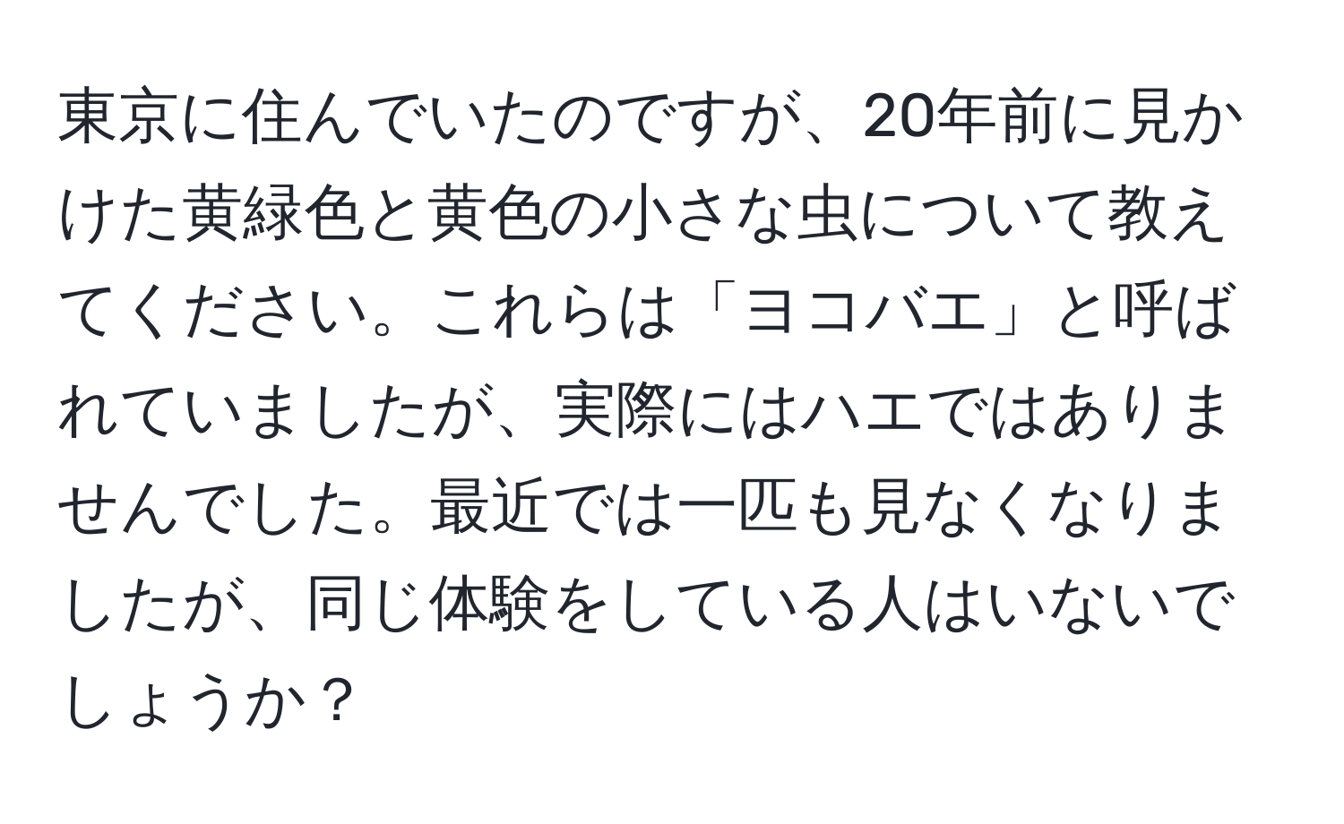 東京に住んでいたのですが、20年前に見かけた黄緑色と黄色の小さな虫について教えてください。これらは「ヨコバエ」と呼ばれていましたが、実際にはハエではありませんでした。最近では一匹も見なくなりましたが、同じ体験をしている人はいないでしょうか？