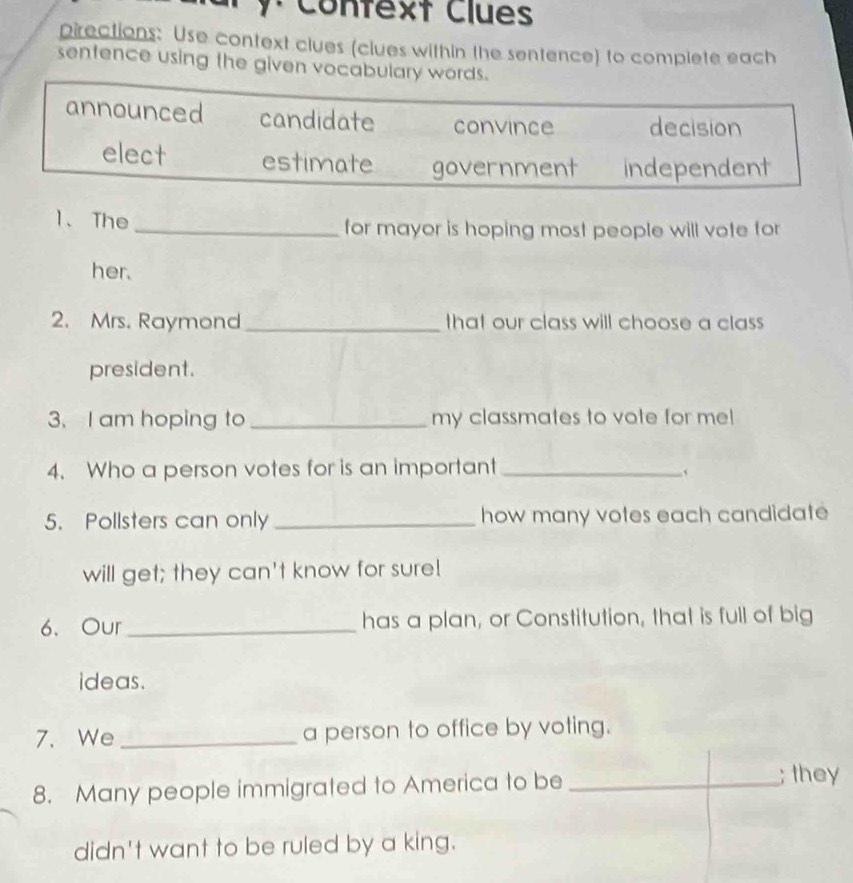 Confext Clues
pirections: Use context clues (clues within the sentence) to complete each
sentence using the given vocabulary words.
announced candidate convince decision
elect estimate government independent
1、 The
_for mayor is hoping most people will vote for
her.
2. Mrs. Raymond _that our class will choose a class
president.
3. I am hoping to _my classmates to vote for me!
4. Who a person votes for is an important_
5. Pollsters can only _how many votes each candidate
will get; they can't know for sure!
6.Our _has a plan, or Constitution, that is full of big
ideas.
7. We _a person to office by voting.
8. Many people immigrated to America to be _; they
didn't want to be ruled by a king.