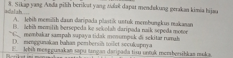 Sikap yang Anda pilih berikut yang tidak dapat mendukung gerakan kimia hijau
adalah....
A. lebih memilih daun daripada plastik untuk membungkus makanan
B. lebih memilih bersepeda ke sekolah daripada naik sepeda motor
C membakar sampah supaya tidak menumpuk di sekitar rumah
D. menggunakan bahan pembersih toilet secukupnya
E. lebih menggunakan sapu tangan daripada tisu untuk membersihkan muka.
Berikut ini merun