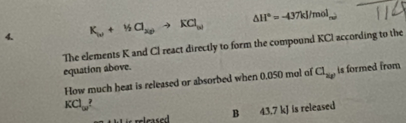 K_(s)+Y_2Cl_2(g)to KCl_(s) △ H°=-437kJ/mol_rmin
The elements K and Cl react directly to form the compound KCI according to the 
equation above. 
How much heat is released or absorbed when 0.050 mol of Cl_2(g) Is formed from
KCl_omega  ? 
B 43.7 kJ is released