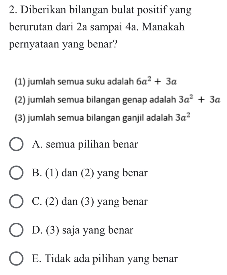 Diberikan bilangan bulat positif yang
berurutan dari 2a sampai 4a. Manakah
pernyataan yang benar?
(1) jumlah semua suku adalah 6a^2+3a
(2) jumlah semua bilangan genap adalah 3a^2+3a
(3) jumlah semua bilangan ganjil adalah 3a^2
A. semua pilihan benar
B. (1) dan (2) yang benar
C. (2) dan (3) yang benar
D. (3) saja yang benar
E. Tidak ada pilihan yang benar