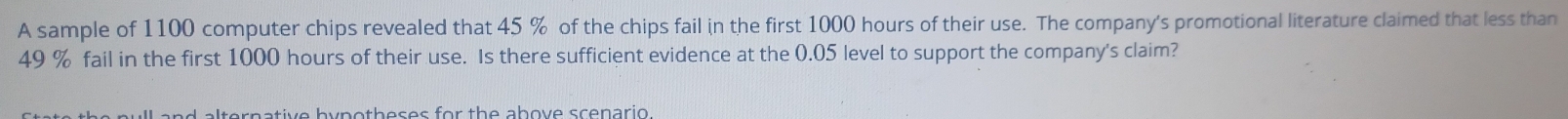 A sample of 1100 computer chips revealed that 45 % of the chips fail in the first 1000 hours of their use. The company's promotional literature claimed that less than
49 % fail in the first 1000 hours of their use. Is there sufficient evidence at the 0.05 level to support the company's claim? 
a nd alternative bypotheses for the above scenario .