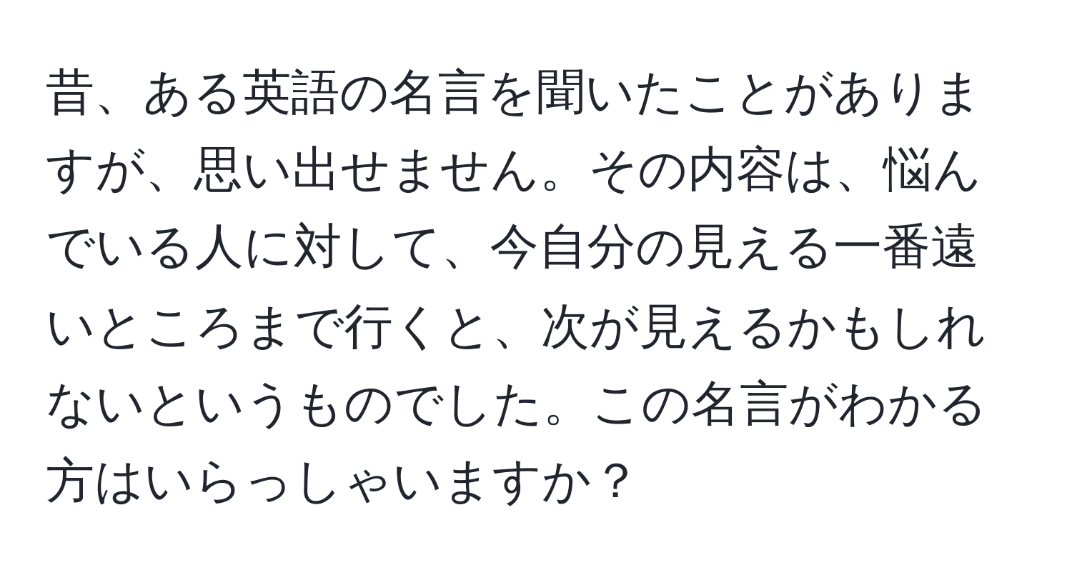 昔、ある英語の名言を聞いたことがありますが、思い出せません。その内容は、悩んでいる人に対して、今自分の見える一番遠いところまで行くと、次が見えるかもしれないというものでした。この名言がわかる方はいらっしゃいますか？