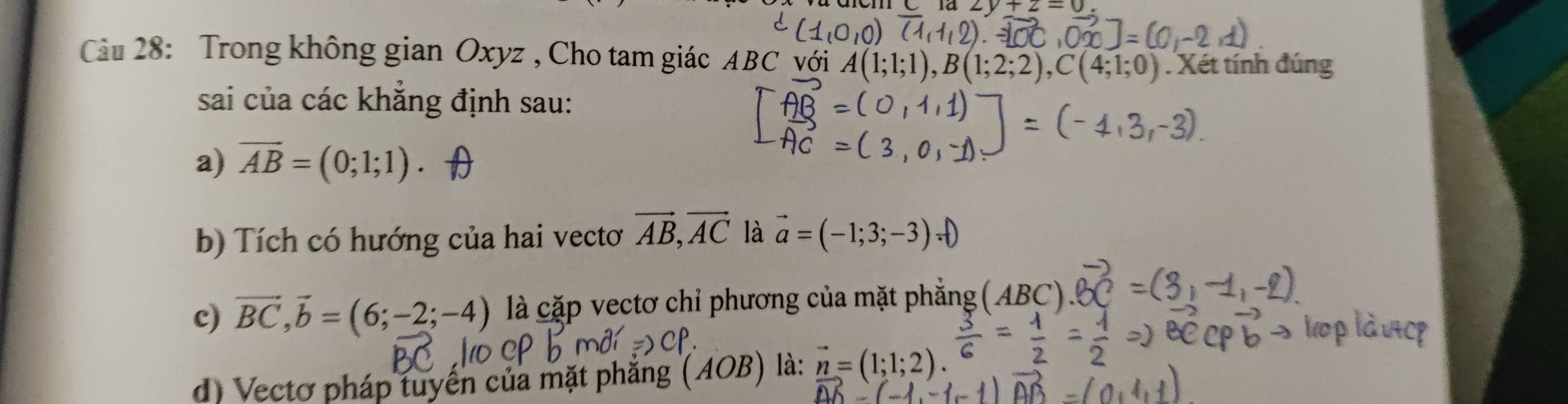 y+2=0
Cầu 28: Trong không gian Oxyz , Cho tam giác ABC với . Xét tính đúng;1;0)
sai của các khắng định sau: 
a) vector AB=(0;1;1)
b) Tích có hướng của hai vectơ vector AB, vector AC là vector a=(-1;3;-3)
c) vector BC, vector b=(6;-2;-4) là cặp vectơ chỉ phương của mặt phẳng 
d) Vectơ pháp tuyển của mặt phăng : ( AOB) là: vector n=(1;1;2).