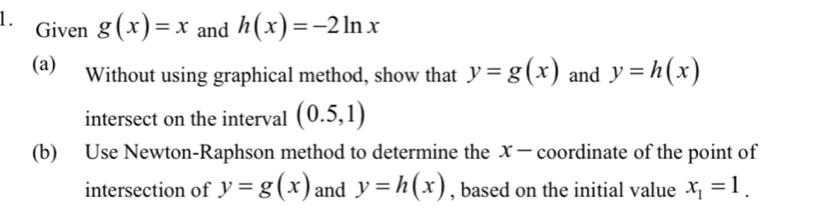 Given g(x)=x and h(x)=-2ln x
(a) Without using graphical method, show that y=g(x) and y=h(x)
intersect on the interval (0.5,1)
(b) Use Newton-Raphson method to determine the x - coordinate of the point of 
intersection of y=g(x) and y=h(x) , based on the initial value x_1=1.