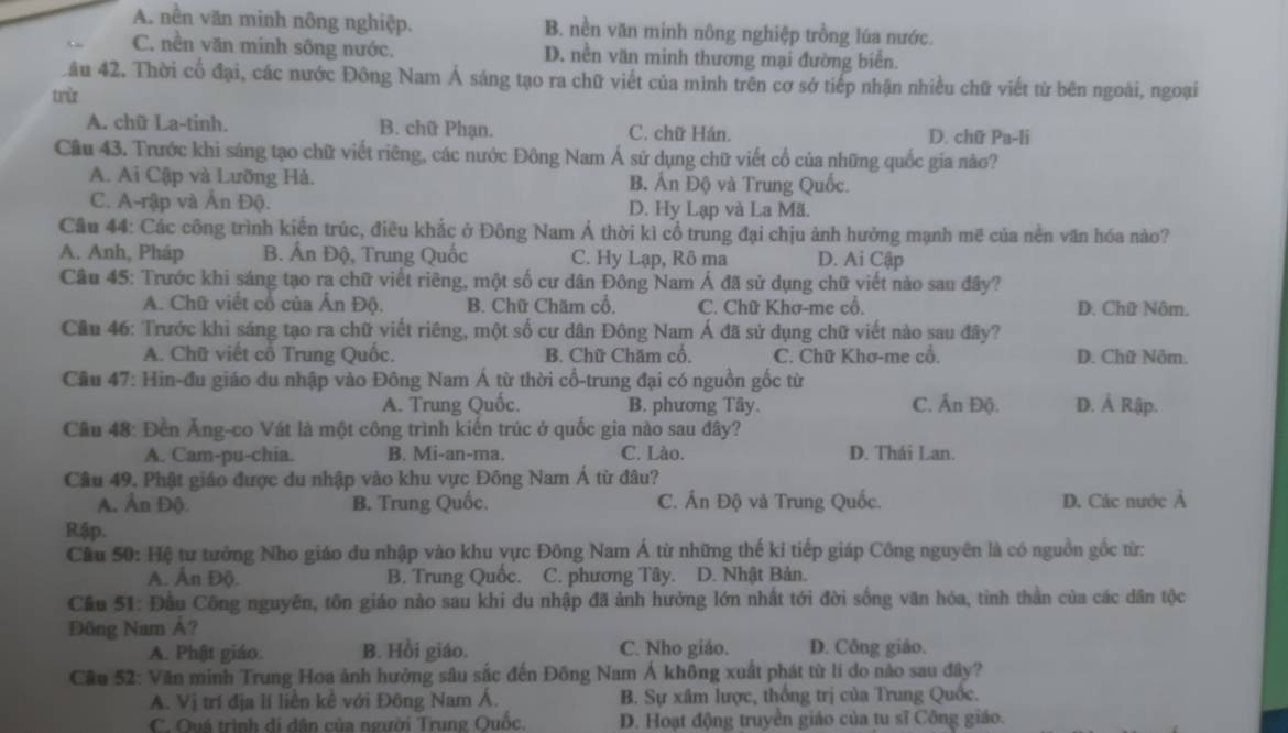 A. nền văn minh nông nghiệp. B. nền văn minh nông nghiệp trồng lúa nước.
C. nền văn minh sông nước. D. nền văn minh thương mại đường biển.
Lầu 42. Thời cổ đại, các nước Đông Nam Á sáng tạo ra chữ viết của mình trên cơ sở tiếp nhận nhiều chữ viết từ bên ngoài, ngoại
trừ
A. chữ La-tinh. B. chữ Phạn. C. chữ Hán. D. chữ Pa-li
Cầu 43. Trước khi sáng tạo chữ viết riêng, các nước Đông Nam Á sử dụng chữ viết cổ của những quốc gia nào?
A. Ai Cập và Lưỡng Hà. B. Ấn Độ và Trung Quốc.
C. A-rập và Ản Độ. D. Hy Lạp và La Mã.
Câu 44: Các công trình kiển trúc, điều khắc ở Đông Nam Á thời kì cổ trung đại chịu ảnh hưởng mạnh mẽ của nền văn hóa nào?
A. Anh, Pháp B. Ấn Độ, Trung Quốc C. Hy Lạp, Rô ma D. Ai Cậ
Câu 45: Trước khi sáng tạo ra chữ viết riêng, một số cư dân Đông Nam Á đã sử dụng chữ viết nào sau đây?
A. Chữ việt cổ của Ấn Độ. B. Chữ Chăm cổ. C. Chữ Khơ-me cổ. D. Chữ Nôm.
Cầu 46: Trước khi sáng tạo ra chữ viết riêng, một số cư dân Đông Nam Á đã sử dụng chữ viết nào sau đây?
A. Chữ viết cổ Trung Quốc. B. Chữ Chăm cổ. C. Chữ Khơ-me cổ. D. Chữ Nôm.
Cầu 47: Hin-đu giáo du nhập vào Đông Nam Á từ thời cổ-trung đại có nguồn gốc từ
A. Trung Quốc. B. phương Tây. C. Ấn Độ. D. Ả Rập.
Cầu 48: Đền Ăng-co Vát là một công trình kiến trúc ở quốc gia nào sau đây?
A. Cam-pu-chia. B. Mi-an-ma. C. Lào. D. Thái Lan.
Câu 49. Phật giáo được du nhập vào khu vực Đông Nam Á từ đâu?
A. Ấn Độ. B. Trung Quốc. C. Ấn Độ và Trung Quốc. D. Các nước Ả
Rập.
Cầu 50: Hệ tư tưởng Nho giáo du nhập vào khu vực Đông Nam Á từ những thế ki tiếp giáp Công nguyên là có nguồn gốc từ:
A. Ấn Độ. B. Trung Quốc. C. phương Tây. D. Nhật Bản.
Cầu 51: Đầu Công nguyên, tồn giáo nào sau khi du nhập đã ảnh hưởng lớn nhất tới đời sống văn hóa, tinh thần của các dân tộc
Đông Nam A?
A. Phật giáo. B. Hồi giáo. C. Nho giáo. D. Công giáo.
Cầu 52: Văn minh Trung Hoa ảnh hưởng sâu sắc đến Đông Nam Á không xuất phát từ lí do nào sau đây?
A. Vị trí địa lí liền kể với Đông Nam Á. B. Sự xâm lược, thống trị của Trung Quốc.
C. Quá trình di dân của người Trung Quốc. D. Hoạt động truyền giáo của tu sĩ Công giáo.