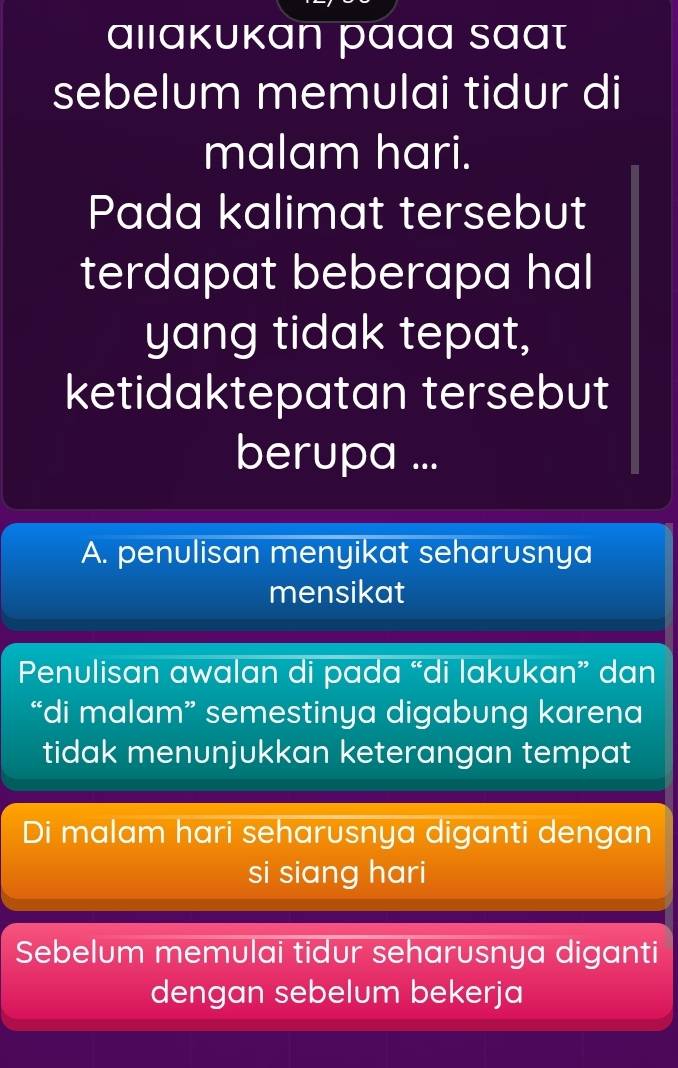 ɑιıακυκan paαɑ sɑɑτ
sebelum memulai tidur di
malam hari.
Pada kalimat tersebut
terdapat beberapa hal
yang tidak tepat,
ketidaktepatan tersebut
berupa ...
A. penulisan menyikat seharusnya
mensikat
Penulisan awalan di pada “di lakukan” dan
“di malam” semestinya digabung karena
tidak menunjukkan keterangan tempat
Di malam hari seharusnya diganti dengan
si siang hari
Sebelum memulai tidur seharusnya diganti
dengan sebelum bekerja