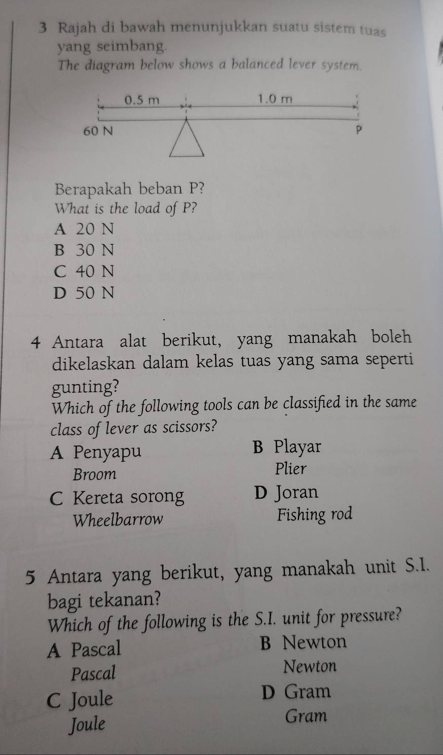 Rajah di bawah menunjukkan suatu sistem tuas
yang seimbang.
The diagram below shows a balanced lever system.
Berapakah beban P?
What is the load of P?
A 20 N
B 30 N
C 40 N
D 50 N
4 Antara alat berikut, yang manakah boleh
dikelaskan dalam kelas tuas yang sama seperti
gunting?
Which of the following tools can be classified in the same
class of lever as scissors?
A Penyapu
B Playar
Broom
Plier
C Kereta sorong D Joran
Wheelbarrow Fishing rod
5 Antara yang berikut, yang manakah unit S.I.
bagi tekanan?
Which of the following is the S.I. unit for pressure?
A Pascal B Newton
Pascal
Newton
C Joule
D Gram
Joule
Gram