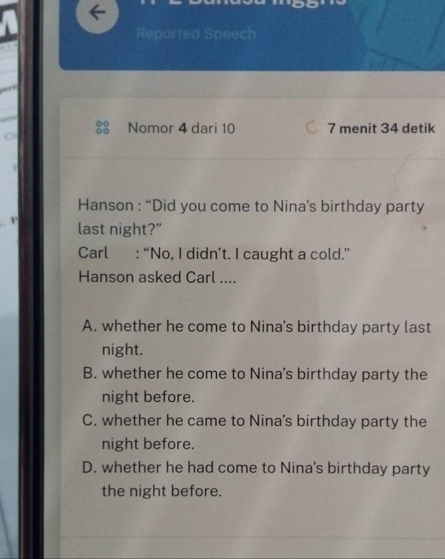 Reported Speech
1
Nomor 4 dari 10 7 menit 34 detik
Hanson : “Did you come to Nina’s birthday party
last night?"
Carl : “No, I didn’t. I caught a cold.”
Hanson asked Carl ....
A. whether he come to Nina’s birthday party last
night.
B. whether he come to Nina's birthday party the
night before.
C. whether he came to Nina's birthday party the
night before.
D. whether he had come to Nina's birthday party
the night before.