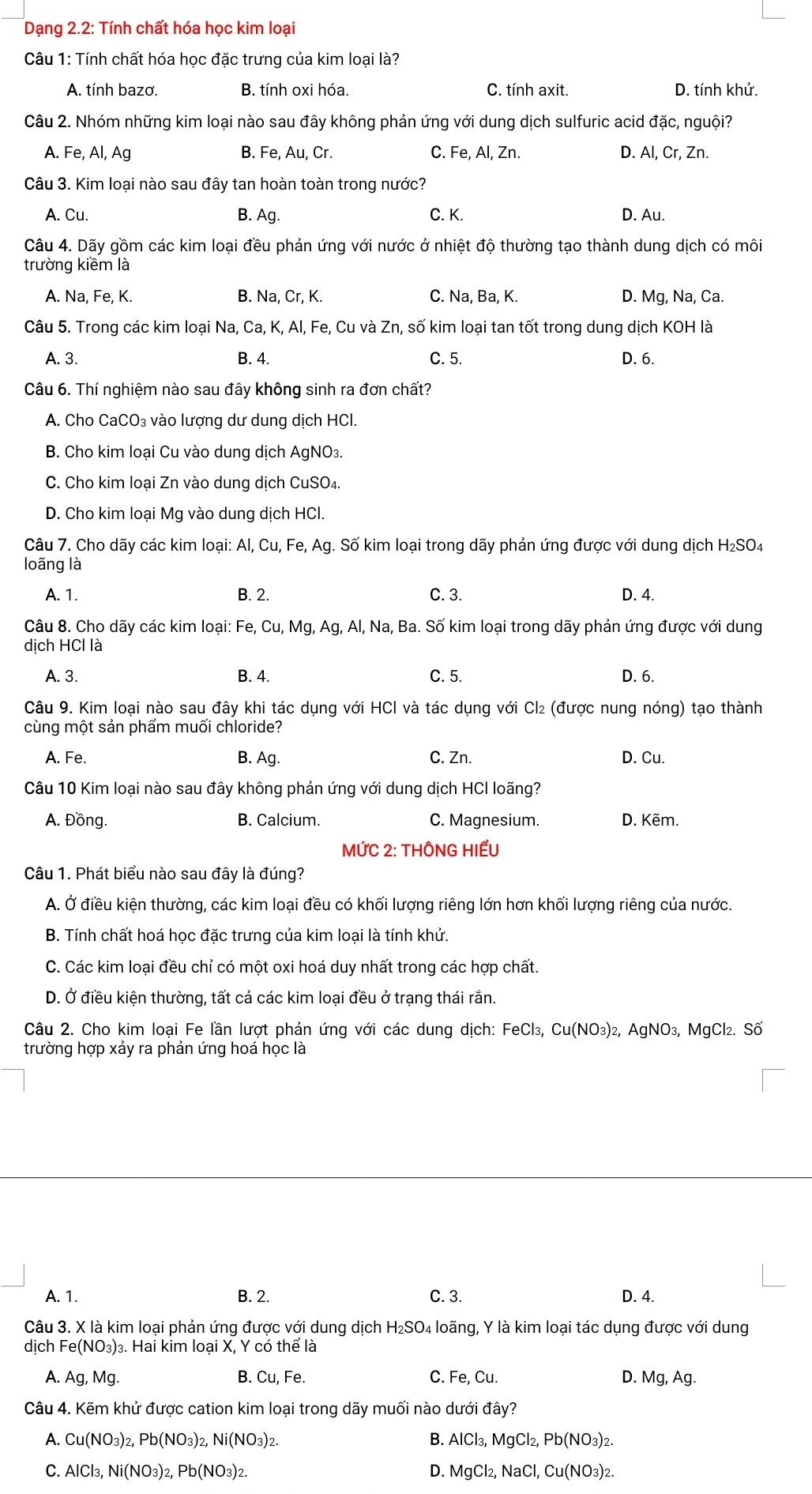 Dạng 2.2: Tính chất hóa học kim loại
Câu 1: Tính chất hóa học đặc trưng của kim loại là?
A. tính bazơ. B. tính oxi hóa. C. tính axit. D. tính khử
Câu 2. Nhóm những kim loại nào sau đây không phản ứng với dung dịch sulfuric acid đặc, nguội?
A. Fe, Al, Ag B. Fe, Au, Cr. C. Fe, Al, Zn. D. Al, Cr, Zn.
Câu 3. Kim loại nào sau đây tan hoàn toàn trong nước?
A. Cu B. Ag. C. K. D. Au.
Câu 4. Dãy gồm các kim loại đều phản ứng với nước ở nhiệt độ thường tạo thành dung dịch có môi
trường kiềm là
A. Na, Fe, K. B. Na, Cr, K. C. Na, Ba, K. D. Mg, Na, Ca.
Câu 5. Trong các kim loại Na, Ca, K, Al, Fe, Cu và Zn, số kim loại tan tốt trong dung dịch KOH là
A. 3. B. 4. C. 5. D. 6.
Câu 6. Thí nghiệm nào sau đây không sinh ra đơn chất?
A. Cho CaCO₃ vào lượng dư dung dịch HCl.
B. Cho kim loại Cu vào dung dịch AgNO₃.
C. Cho kim loại Zn vào dung dịch CuSO₄.
D. Cho kim loại Mg vào dung dịch HCl.
Câu 7. Cho dãy các kim loại: Al, Cu, Fe, Ag. Số kim loại trong dãy phản ứng được với dung dịch H₂SO4
loãng là
A. 1. B. 2. C. 3. D. 4.
Câu 8. Cho dãy các kim loại: Fe, Cu, Mg, Ag, Al, Na, Ba. Số kim loại trong dãy phản ứng được với dung
dịch HCl là
A. 3. B. 4. C. 5. D. 6.
Câu 9. Kim loại nào sau đây khi tác dụng với HCl và tác dụng với Cl₂ (được nung nóng) tạo thành
cùng một sản phẩm muối chloride?
A. Fe. B. Ag. C. Zn. D. Cu.
Câu 10 Kim loại nào sau đây không phản ứng với dung dịch HCI loãng?
A. Đồng. B. Calcium. C. Magnesium. D. Kẽm.
MỨC 2: THÔNG HIẾU
Câu 1. Phát biểu nào sau đây là đúng?
A. Ở điều kiện thường, các kim loại đều có khối lượng riêng lớn hơn khối lượng riêng của nước.
B. Tính chất hoá học đặc trưng của kim loại là tính khử.
C. Các kim loại đều chỉ có một oxi hoá duy nhất trong các hợp chất.
D. Ở điều kiện thường, tất cả các kim loại đều ở trạng thái rắn.
Câu 2. Cho kim loại Fe lần lượt phản ứng với các dung dịch: FeCl₃, Cu(NO₃)², AgNO₃, MgCl₂. Số
trường hợp xảy ra phản ứng hoá học là
A. 1. B. 2. C. 3. D. 4.
Câu 3. X là kim loại phản ứng được với dung dịch H₂SO₄ loãng, Y là kim loại tác dụng được với dung
dịch Fe (NO_3 3)3. Hai kim loại X, Y có thể là
A. A g, Mg. B. Cu, Fe. C. Fe,C u. D. Mg, Ag.
Câu 4. Kẽm khử được cation kim loại trong dãy muối nào dưới đây?
A. Cu(NO_3)_2,Pb(NO_3)_2,Ni(NO_3): B. AlCl_3,MgCl_2,Pb(NO_3)_2.
C. AlCl_3,Ni(NO_3)_2,Pb(NO_3)_2. D. MgCl_2,NaCl,Cu(NO_3)_2.