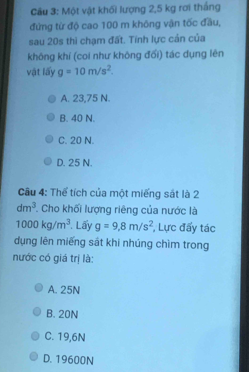 Cầu 3: Một vật khối lượng 2,5 kg rơi thắng
đứng từ độ cao 100 m không vận tốc đầu,
sau 20s thì chạm đất. Tính lực cản của
không khí (coi như không đối) tác dụng lên
vật lấy g=10m/s^2.
A. 23,75 N.
B. 40 N.
C. 20 N.
D. 25 N.
Câu 4: Thể tích của một miếng sắt là 2
dm^3 T. Cho khối lượng riêng của nước là
1000kg/m^3 Lấy g=9,8m/s^2 , Lực đẩy tác
dụng lên miếng sắt khi nhúng chìm trong
nước có giá trị là:
A. 25N
B. 20N
C. 19,6N
D. 19600N