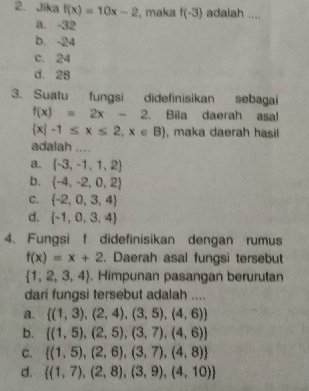 Jika f(x)=10x-2 , maka f(-3) adalah ....
a. -32
b. -24
c. 24
d. 28
3. Suatu fungsi didefinisikan sebagai
f(x)=2x-2 、 Bila daerah asal
 x|-1≤ x≤ 2,x∈ B , maka daerah hasil 
adalah ....
a.  -3,-1,1,2
b.  -4,-2,0,2
C.  -2,0,3,4
d.  -1,0,3,4
4. Fungsi f didefinisikan dengan rumus
f(x)=x+2. Daerah asal fungsi tersebut
 1,2,3,4. Himpunan pasangan berurutan
dari fungsi tersebut adalah ....
a.  (1,3),(2,4),(3,5),(4,6)
b.  (1,5),(2,5),(3,7),(4,6)
C.  (1,5),(2,6),(3,7),(4,8)
d.  (1,7),(2,8),(3,9),(4,10)