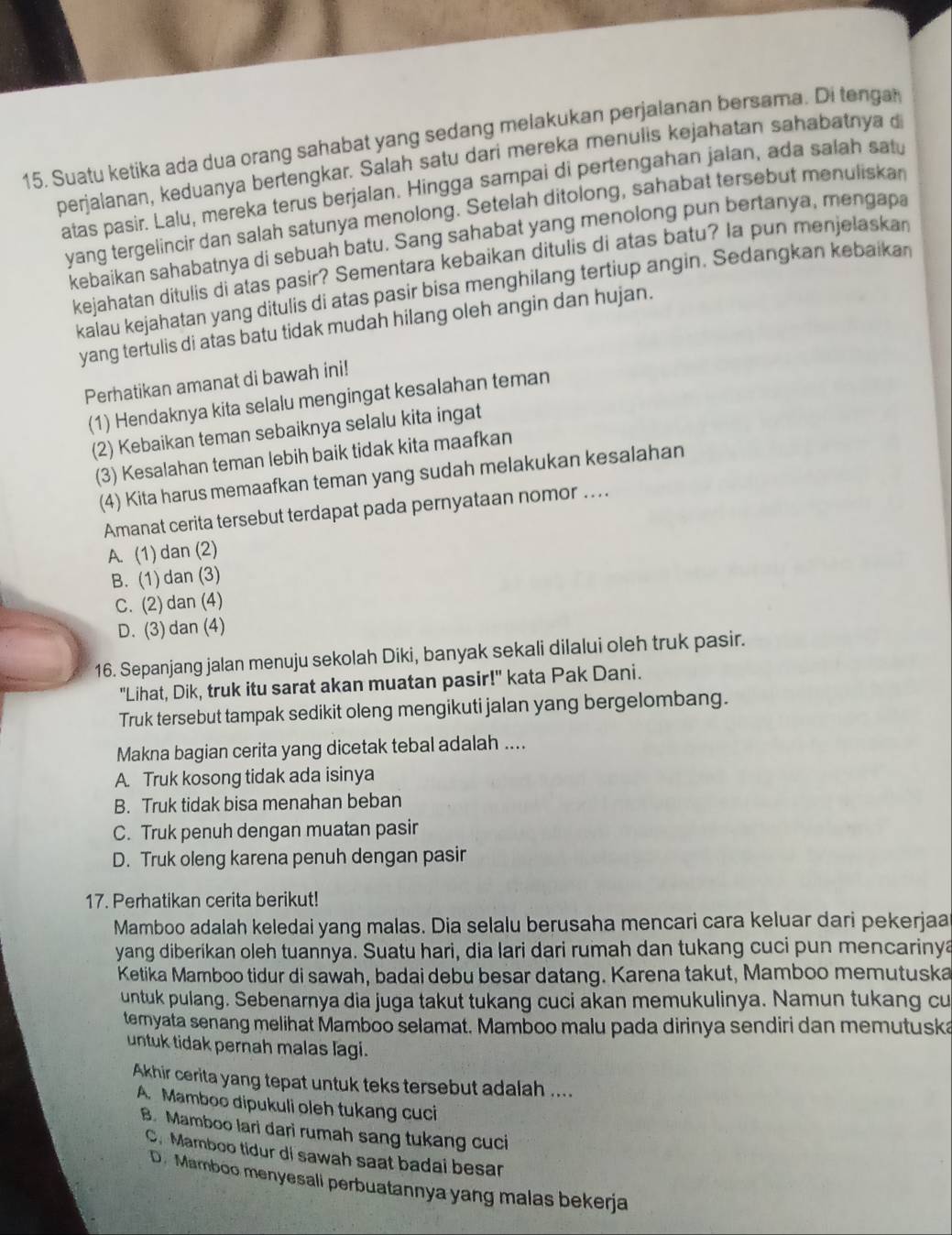 Suatu ketika ada dua orang sahabat yang sedang melakukan perjalanan bersama. Di tenga
perjalanan, keduanya bertengkar. Salah satu dari mereka menulis kejahatan sahabatnya d
atas pasir. Lalu, mereka terus berjalan. Hingga sampai di pertengahan jalan, ada salah sat
yang tergelincir dan salah satunya menolong. Setelah ditolong, sahabat tersebut menuliskan
kebaikan sahabatnya di sebuah batu. Sang sahabat yang menolong pun bertanya, mengapa
kejahatan ditulis di atas pasir? Sementara kebaikan ditulis di atas batu? Ia pun menjelaskan
kalau kejahatan yang ditulis di atas pasir bisa menghilang tertiup angin. Sedangkan kebaikan
yang tertulis di atas batu tidak mudah hilang oleh angin dan hujan.
Perhatikan amanat di bawah ini!
(1) Hendaknya kita selalu mengingat kesalahan teman
(2) Kebaikan teman sebaiknya selalu kita ingat
(3) Kesalahan teman lebih baik tidak kita maafkan
(4) Kita harus memaafkan teman yang sudah melakukan kesalahan
Amanat cerita tersebut terdapat pada pernyataan nomor ...
A. (1) dan (2)
B. (1) dan (3)
C. (2) dan (4)
D. (3) dan (4)
16. Sepanjang jalan menuju sekolah Diki, banyak sekali dilalui oleh truk pasir.
"Lihat, Dik, truk itu sarat akan muatan pasir!" kata Pak Dani.
Truk tersebut tampak sedikit oleng mengikuti jalan yang bergelombang.
Makna bagian cerita yang dicetak tebal adalah ....
A. Truk kosong tidak ada isinya
B. Truk tidak bisa menahan beban
C. Truk penuh dengan muatan pasir
D. Truk oleng karena penuh dengan pasir
17. Perhatikan cerita berikut!
Mamboo adalah keledai yang malas. Dia selalu berusaha mencari cara keluar dari pekerjaa
yang diberikan oleh tuannya. Suatu hari, dia lari dari rumah dan tukang cuci pun mencarinya
Ketika Mamboo tidur di sawah, badai debu besar datang. Karena takut, Mamboo memutuska
untuk pulang. Sebenarnya dia juga takut tukang cuci akan memukulinya. Namun tukang cu
temyata senang melihat Mamboo selamat. Mamboo malu pada dirinya sendiri dan memutuska
untuk tidak pernah malas lagi.
Akhir cerita yang tepat untuk teks tersebut adalah ....
A. Mamboo dipukuli oleh tukang cuci
B. Mamboo lari dari rumah sang tukang cuci
C. Mamboo tidur di sawah saat badai besar
D. Mamboo menyesali perbuatannya yang malas bekerja