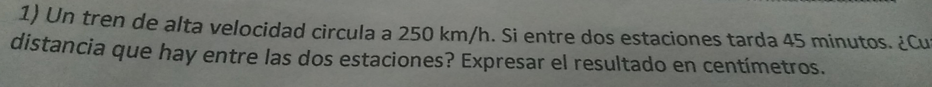 Un tren de alta velocidad circula a 250 km/h. Si entre dos estaciones tarda 45 minutos. ¿Cu 
distancia que hay entre las dos estaciones? Expresar el resultado en centímetros.