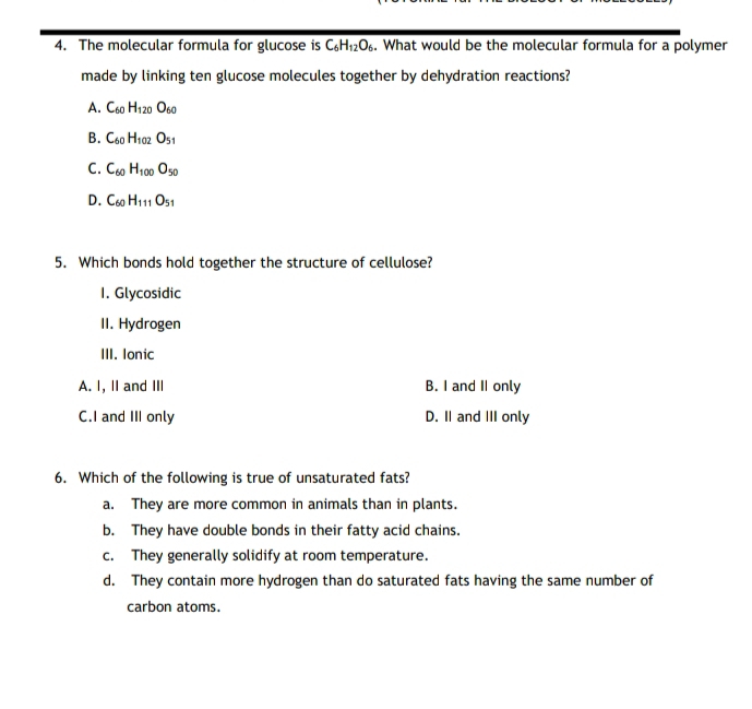 The molecular formula for glucose is C_6H_12O_6. What would be the molecular formula for a polymer
made by linking ten glucose molecules together by dehydration reactions?
A. C_60H_120O_60
B. C_60H_102O_51
C. C_60H_100O_50
D. C_60H_111O_51
5. Which bonds hold together the structure of cellulose?
1. Glycosidic
II. Hydrogen
III. Ionic
A. I, II and III B. I and II only
C.I and III only D. I and III only
6. Which of the following is true of unsaturated fats?
a. They are more common in animals than in plants.
b. They have double bonds in their fatty acid chains.
c. They generally solidify at room temperature.
d. They contain more hydrogen than do saturated fats having the same number of
carbon atoms.