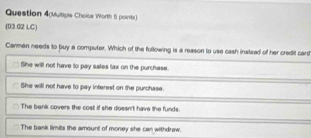 Question 4(Mulliple Choice Worth 5 points)
(03.02 LC)
Carmen needs to buy a computer. Which of the following is a reason to use cash instead of her credit card
She will not have to pay sales tax on the purchase.
She will not have to pay interest on the purchase.
The bank covers the cost if she doesn't have the funds.
The bank limits the amount of money she can withdraw.