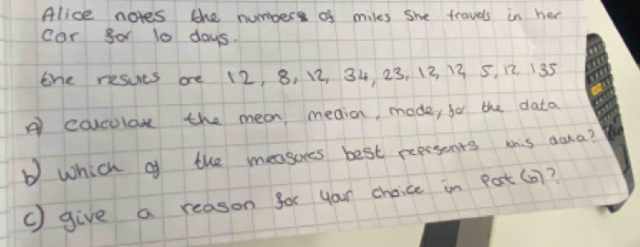 Alice notes the numbpers of miles she travels in her 
car go 10 days. 
the resuts are 12, 8, 12, 34 23, 12 13 5, 12. 135
A colculon the mean meaion, mode, for the data 
b which of the measores best peersents this aata? 
() give a reason for your choice in Pat(0)?