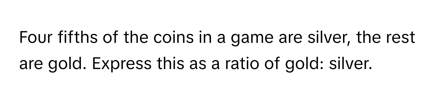 Four fifths of the coins in a game are silver, the rest are gold. Express this as a ratio of gold: silver.